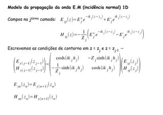 E yj
(z)=E j
+
e
ik j(z z j)
+E j
-
e
ik j(z z j)
H xj(z)=
1
Z j
(E j
+
e
ik j
(z z j
)
E j
-
e
ik j
(z z j
)
)
Modelo da propagação da onda E.M (incidência normal) 1D
Campos na jésima camada:
Escrevemos as condições de contorno em z = zj
e z = zj-1
→
(E y( j 1)
(z j 1
)
H x( j 1)
(z j 1
))=
(
cosh(ik j
h j
) Z j
sinh(ik j
h j
)
1
Z j
sinh(ik j h j) cosh(ik j h j) )(E yj
(z j
)
H xj
(z j
))
E yn(zn)=E y(n+1)(zn)
H xn
(zn
)=H x(n+1)
(zn
)
 
