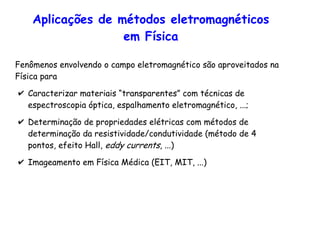 Aplicações de métodos eletromagnéticos
em Física
Fenômenos envolvendo o campo eletromagnético são aproveitados na
Física para
✔ Caracterizar materiais “transparentes” com técnicas de
espectroscopia óptica, espalhamento eletromagnético, ...;
✔ Determinação de propriedades elétricas com métodos de
determinação da resistividade/condutividade (método de 4
pontos, efeito Hall, eddy currents, ...)
✔ Imageamento em Física Médica (EIT, MIT, ...)
 