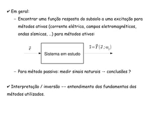 ✔ Em geral:
– Encontrar uma função resposta do subsolo a uma excitação para
métodos ativos (corrente elétrica, campos eletromagnéticos,
ondas sísmicas, …) para métodos ativos:
– →Para método passivo: medir sinais naturais conclusões ?
✔ Interpretação / inversão entendimento dos fundamentos dos
métodos utilizados.
Sistema em estudo
⃗s=⃗T (⃗e ;αi)⃗e
 