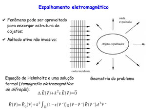 Espalhamento eletromagnético
Geometria do problema
✔ Fenômeno pode ser aproveitado
para enxergar estrutura de
objetos;
✔ Método ativo não invasivo;
⃗E(⃗r)+k
2
ε ⃗E(⃗r)=⃗0
⃗E(⃗r)=⃗E0(⃗r)+k2
∫ (1 ε(⃗r ´))g(⃗r ⃗r ´) ⃗E(⃗r ´)d3
⃗r ´
Equação de Helmholtz e uma solução
formal (tomografia eletromagnética
de difração):
 