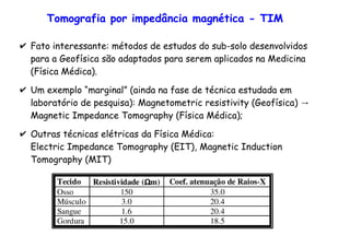 Tomografia por impedância magnética - TIM
✔ Fato interessante: métodos de estudos do sub-solo desenvolvidos
para a Geofísica são adaptados para serem aplicados na Medicina
(Física Médica).
✔ Um exemplo “marginal” (ainda na fase de técnica estudada em
→laboratório de pesquisa): Magnetometric resistivity (Geofísica)
Magnetic Impedance Tomography (Física Médica);
✔ Outras técnicas elétricas da Física Médica:
Electric Impedance Tomography (EIT), Magnetic Induction
Tomography (MIT)
 