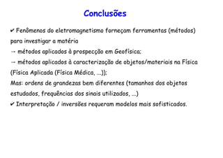 ✔ Fenômenos do eletromagnetismo forneçam ferramentas (métodos)
para investigar a matéria
→ métodos aplicados à prospecção em Geofísica;
→ métodos aplicados à caracterização de objetos/materiais na Física
(Física Aplicada (Física Médica, ...));
Mas: ordens de grandezas bem diferentes (tamanhos dos objetos
estudados, frequências dos sinais utilizados, ...)
✔ Interpretação / inversões requeram modelos mais sofisticados.
Conclusões
 