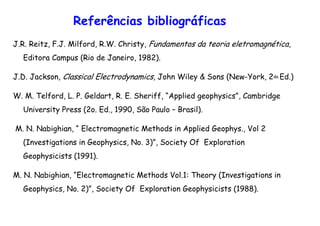 Referências bibliográficas
J.R. Reitz, F.J. Milford, R.W. Christy, Fundamentos da teoria eletromagnética,
Editora Campus (Rio de Janeiro, 1982).
J.D. Jackson, Classical Electrodynamics, John Wiley & Sons (New-York, 2da Ed.)
W. M. Telford, L. P. Geldart, R. E. Sheriff, “Applied geophysics”, Cambridge
University Press (2o. Ed., 1990, São Paulo – Brasil).
M. N. Nabighian, “ Electromagnetic Methods in Applied Geophys., Vol 2
(Investigations in Geophysics, No. 3)”, Society Of Exploration
Geophysicists (1991).
M. N. Nabighian, “Electromagnetic Methods Vol.1: Theory (Investigations in
Geophysics, No. 2)”, Society Of Exploration Geophysicists (1988).
 