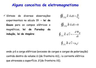 Alguns conceitos de eletromagnetismo
Síntese de diversas observações
→experimentais no século 19 lei de
Gauss para os campos elétricos e
magnéticos, lei de Faraday da
indução, lei de Ampère:
∯∂
⃗E⋅⃗n dS=
q
0
∯∂
⃗B⋅⃗n dS=0
∮∂S
⃗E⋅d ⃗l =
d ΦB
dt
∮∂S
⃗B⋅d ⃗l =µ0i
onde q é a carga elétricas (excesso de cargas e cargas de polarização)
contida dentro do volume Ω (de fronteira ∂Ω), i a corrente elétrica
que atravessa a superfície S (de fronteira ∂S).
 