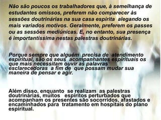 Não são poucos os trabalhadores que, à semelhança de
estudantes omissos, preferem não comparecer às
sessões doutrinárias na sua casa espírita alegando os
mais variados motivos. Geralmente, preferem os passes
ou as sessões mediúnicas. E, no entanto, sua presença
é importantíssima nestas palestras doutrinárias.
Porque sempre que alguém precisa de atendimento
espiritual, são os seus acompanhantes espirituais os
que mais necessitam ouvir as palavras
esclarecedoras a fim de que possam mudar sua
maneira de pensar e agir.
Além disso, enquanto se realizam as palestras
doutrinárias, muitos espíritos perturbados que
acompanham os presentes são socorridos, afastados e
encaminhados para tratamento em hospitais do plano
espiritual.
 