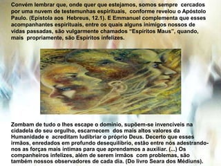 Convém lembrar que, onde quer que estejamos, somos sempre cercados
por uma nuvem de testemunhas espirituais, conforme revelou o Apóstolo
Paulo. (Epístola aos Hebreus, 12.1). E Emmanuel complementa que esses
acompanhantes espirituais, entre os quais alguns inimigos nossos de
vidas passadas, são vulgarmente chamados “Espíritos Maus”, quando,
mais propriamente, são Espíritos infelizes.
Zombam de tudo o lhes escape o domínio, supõem-se invencíveis na
cidadela do seu orgulho, escarnecem dos mais altos valores da
Humanidade e acreditam ludibriar o próprio Deus. Decerto que esses
irmãos, enredados em profundo desequilíbrio, estão entre nós adestrando-
nos as forças mais íntimas para que aprendamos a auxiliar. (...) Os
companheiros infelizes, além de serem irmãos com problemas, são
também nossos observadores de cada dia. (Do livro Seara dos Médiuns).
 