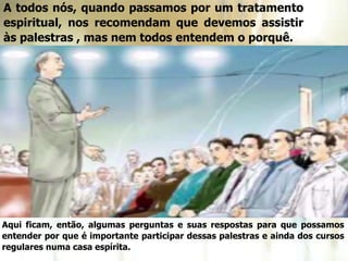 A todos nós, quando passamos por um tratamento
espiritual, nos recomendam que devemos assistir
às palestras , mas nem todos entendem o porquê.
Aqui ficam, então, algumas perguntas e suas respostas para que possamos
entender por que é importante participar dessas palestras e ainda dos cursos
regulares numa casa espírita.
 