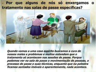 – Por que alguns de nós só enxergamos o
tratamento nas salas de passe específicas?
Quando vamos a uma casa espírita buscamos a cura de
nossos males e problemas e muitos entendem que o
tratamento só acontecem nas sessões de passe. Porque
podemos ver na sala de passe a movimentação de pessoas, o
processo de passe e suas técnicas, enquanto que na palestra
ficamos sentados imóveis e aparentemente, nada acontece.
 
