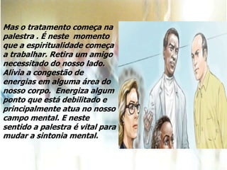 Mas o tratamento começa na
palestra . É neste momento
que a espiritualidade começa
a trabalhar. Retira um amigo
necessitado do nosso lado.
Alivia a congestão de
energias em alguma área do
nosso corpo. Energiza algum
ponto que está debilitado e
principalmente atua no nosso
campo mental. E neste
sentido a palestra é vital para
mudar a sintonia mental.
 