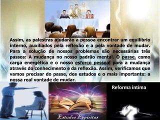 Assim, as palestras ajudarão a pessoa encontrar um equilíbrio
interno, auxiliados pela reflexão e a pela vontade de mudar.
Para a solução de nossos problemas são necessárias três
passos: A mudança no nosso padrão mental. O passe, como
carga energética e o nosso esforço pessoal para a mudança
através do conhecimento e da reflexão. Assim, verificamos que
vamos precisar do passe, dos estudos e o mais importante: a
nossa real vontade de mudar.
Reforma intima
 
