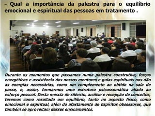 – Qual a importância da palestra para o equilíbrio
emocional e espiritual das pessoas em tratamento .
Durante os momentos que passamos numa palestra construtiva, forças
energéticas e assistência dos nossos mentores e guias espirituais nos dão
as energias necessárias, como um complemento ao obtido na sala de
passe, e, assim, formarmos uma estrutura psicossomática aliada ao
esforço pessoal. Desta mescla de silêncio, análise e recepção de conceitos,
teremos como resultado um equilíbrio, tanto no aspecto físico, como
emocional e espiritual, além do afastamento de Espíritos obsessores, que
também se aproveitam desses ensinamentos.
 