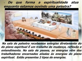 – De que forma a espiritualidade atua
enquanto estamos ouvindo uma palestra?
Na sala de palestra recebemos energias diretamente do
do plano espiritual É um trabalho de mudança, reflexão e
entendimento. Na sala de passes, as energias vêm dos
trabalhadores encarnados aliadas às energias do plano
espiritual. Estão presentes 2 tipos de energias.
 