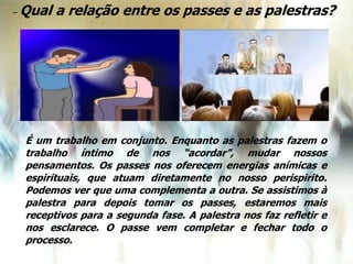 – Qual a relação entre os passes e as palestras?
É um trabalho em conjunto. Enquanto as palestras fazem o
trabalho íntimo de nos “acordar”, mudar nossos
pensamentos. Os passes nos oferecem energias anímicas e
espirituais, que atuam diretamente no nosso perispirito.
Podemos ver que uma complementa a outra. Se assistimos à
palestra para depois tomar os passes, estaremos mais
receptivos para a segunda fase. A palestra nos faz refletir e
nos esclarece. O passe vem completar e fechar todo o
processo.
 