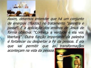 Assim, devemos entender que há um conjunto
de energias (fluidos) no tratamento “palestra e
passe”. É a aplicação dos ensinos de Jesus de
forma objetiva: “Conheça a verdade e ela vos
libertará”. Outra função importante da palestra
é fortalecer ou despertar a Fé da pessoa. É ela
que vai permitir que as transformações
aconteçam na vida da pessoa.
 