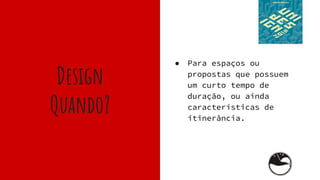 Design
Quando?
● Para espaços ou
propostas que possuem
um curto tempo de
duração, ou ainda
características de
itinerância.
 