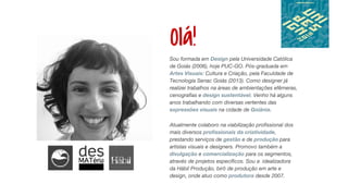 Olá!
Sou formada em Design pela Universidade Católica
de Goiás (2006), hoje PUC-GO. Pós-graduada em
Artes Visuais: Cultura e Criação, pela Faculdade de
Tecnologia Senac Goiás (2013). Como designer já
realizei trabalhos na áreas de ambientações efêmeras,
cenografias e design sustentável. Venho há alguns
anos trabalhando com diversas vertentes das
expressões visuais na cidade de Goiânia.
Atualmente colaboro na viabilização profissional dos
mais diversos profissionais da criatividade,
prestando serviços de gestão e de produção para
artistas visuais e designers. Promovo também a
divulgação e comercialização para os segmentos,
através de projetos específicos. Sou a idealizadora
da Hábil Produção, birô de produção em arte e
design, onde atuo como produtora desde 2007.
 