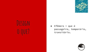 Design
o que?
● Efêmero = que é
passageiro, temporário,
transitório.
 