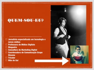 QUEM SOU EU?
Jornalista especializada em tecnologia e
novas mídias
Professora de Mídias Digitais
Blogueira
Consultora de Marketing Digital
Coordenadora de Comunicação Grupo
Dínamo
Tricolor
Mãe do Gui
 