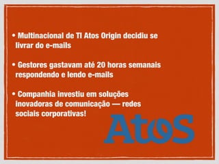 • Multinacional de TI Atos Origin decidiu se
livrar do e-mails
• Gestores gastavam até 20 horas semanais
respondendo e lendo e-mails
• Companhia investiu em soluções
inovadoras de comunicação — redes
sociais corporativas!
 