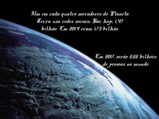 Um em cada quatro moradores do Planeta
Terra usa redes sociais. São, hoje, 1,47
bilhão. Em 2014 eram 1.73 bilhão
Em 2017, serão 2,55 bilhões
de pessoas no mundo
 