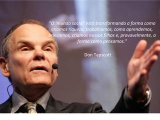 6
“O ‘mundo social’ está transformando a forma como
criamos riqueza, trabalhamos, como aprendemos,
brincamos, criamos nossos filhos e, provavelmente, a
forma como pensamos.”
Don Tapscott
 