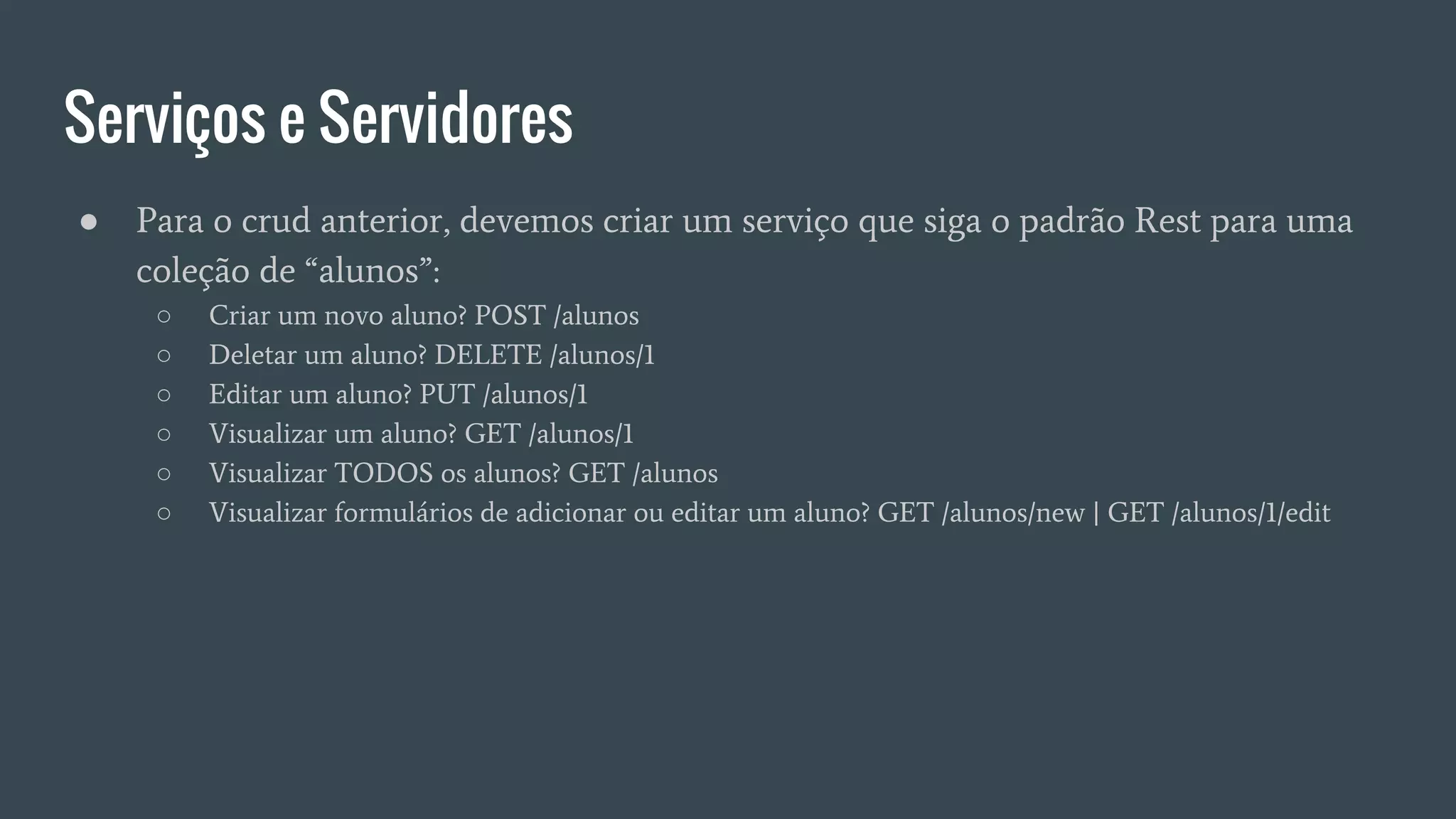 Serviços e Servidores
● Para o crud anterior, devemos criar um serviço que siga o padrão Rest para uma
coleção de “alunos”:
○ Criar um novo aluno? POST /alunos
○ Deletar um aluno? DELETE /alunos/1
○ Editar um aluno? PUT /alunos/1
○ Visualizar um aluno? GET /alunos/1
○ Visualizar TODOS os alunos? GET /alunos
○ Visualizar formulários de adicionar ou editar um aluno? GET /alunos/new | GET /alunos/1/edit
 