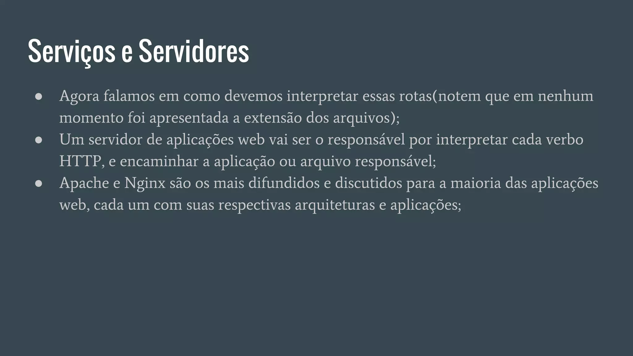 Serviços e Servidores
● Agora falamos em como devemos interpretar essas rotas(notem que em nenhum
momento foi apresentada a extensão dos arquivos);
● Um servidor de aplicações web vai ser o responsável por interpretar cada verbo
HTTP, e encaminhar a aplicação ou arquivo responsável;
● Apache e Nginx são os mais difundidos e discutidos para a maioria das aplicações
web, cada um com suas respectivas arquiteturas e aplicações;
 