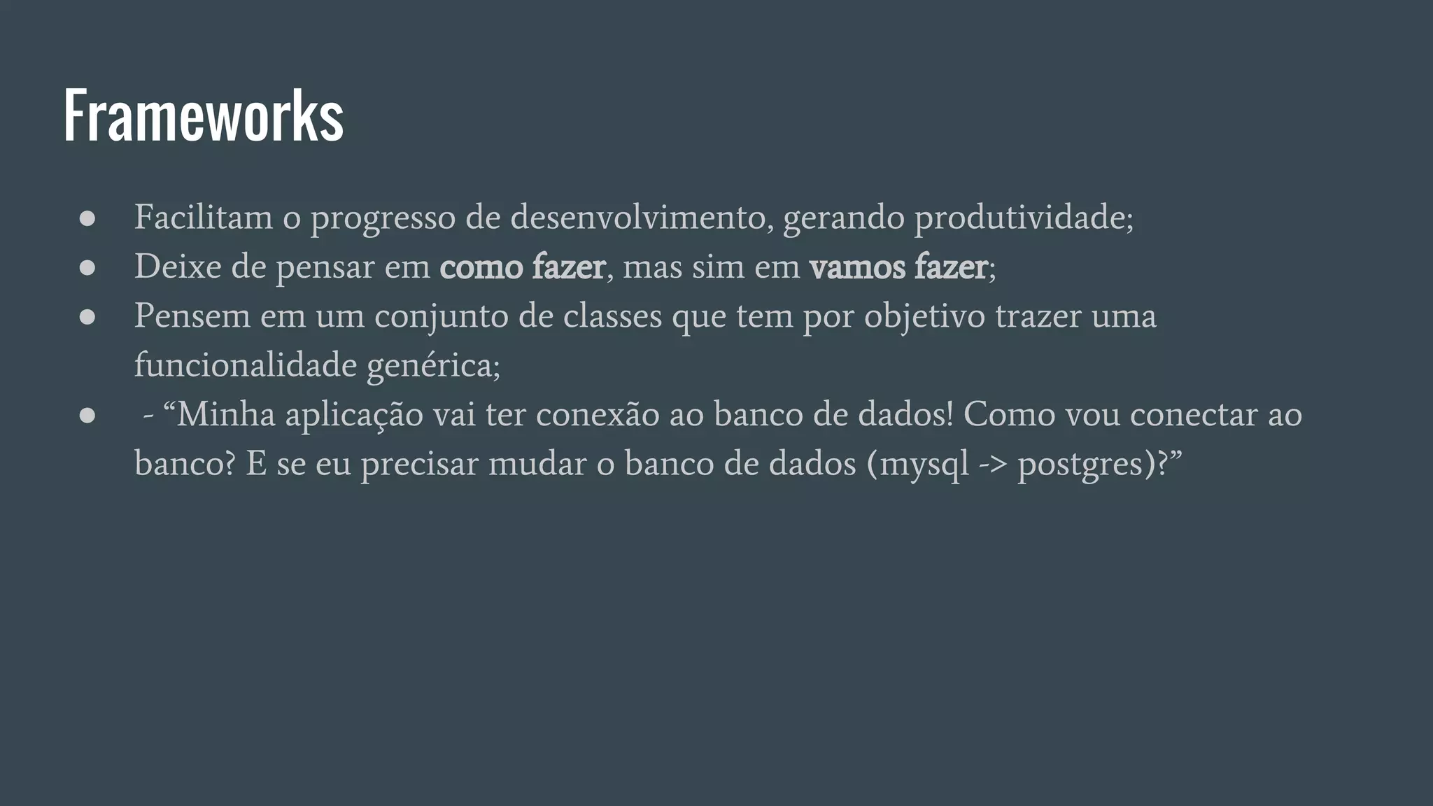 Frameworks
● Facilitam o progresso de desenvolvimento, gerando produtividade;
● Deixe de pensar em como fazer, mas sim em vamos fazer;
● Pensem em um conjunto de classes que tem por objetivo trazer uma
funcionalidade genérica;
● - “Minha aplicação vai ter conexão ao banco de dados! Como vou conectar ao
banco? E se eu precisar mudar o banco de dados (mysql -> postgres)?”
 