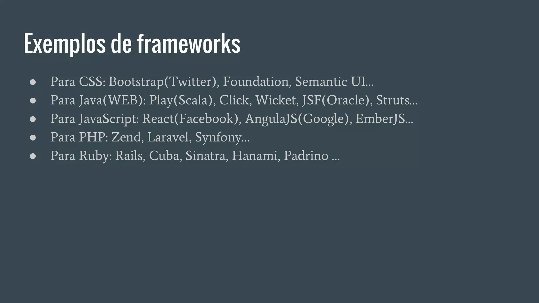 Exemplos de frameworks
● Para CSS: Bootstrap(Twitter), Foundation, Semantic UI…
● Para Java(WEB): Play(Scala), Click, Wicket, JSF(Oracle), Struts…
● Para JavaScript: React(Facebook), AngulaJS(Google), EmberJS…
● Para PHP: Zend, Laravel, Synfony…
● Para Ruby: Rails, Cuba, Sinatra, Hanami, Padrino …
 