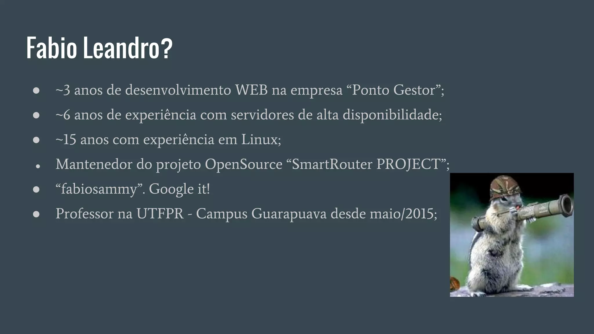 Fabio Leandro?
● ~3 anos de desenvolvimento WEB na empresa “Ponto Gestor”;
● ~6 anos de experiência com servidores de alta disponibilidade;
● ~15 anos com experiência em Linux;
● Mantenedor do projeto OpenSource “SmartRouter PROJECT”;
● “fabiosammy”. Google it!
● Professor na UTFPR - Campus Guarapuava desde maio/2015;
 