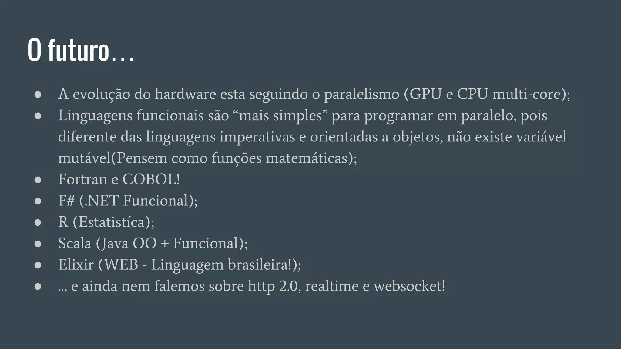 O futuro…
● A evolução do hardware esta seguindo o paralelismo (GPU e CPU multi-core);
● Linguagens funcionais são “mais simples” para programar em paralelo, pois
diferente das linguagens imperativas e orientadas a objetos, não existe variável
mutável(Pensem como funções matemáticas);
● Fortran e COBOL!
● F# (.NET Funcional);
● R (Estatistíca);
● Scala (Java OO + Funcional);
● Elixir (WEB - Linguagem brasileira!);
● … e ainda nem falemos sobre http 2.0, realtime e websocket!
 