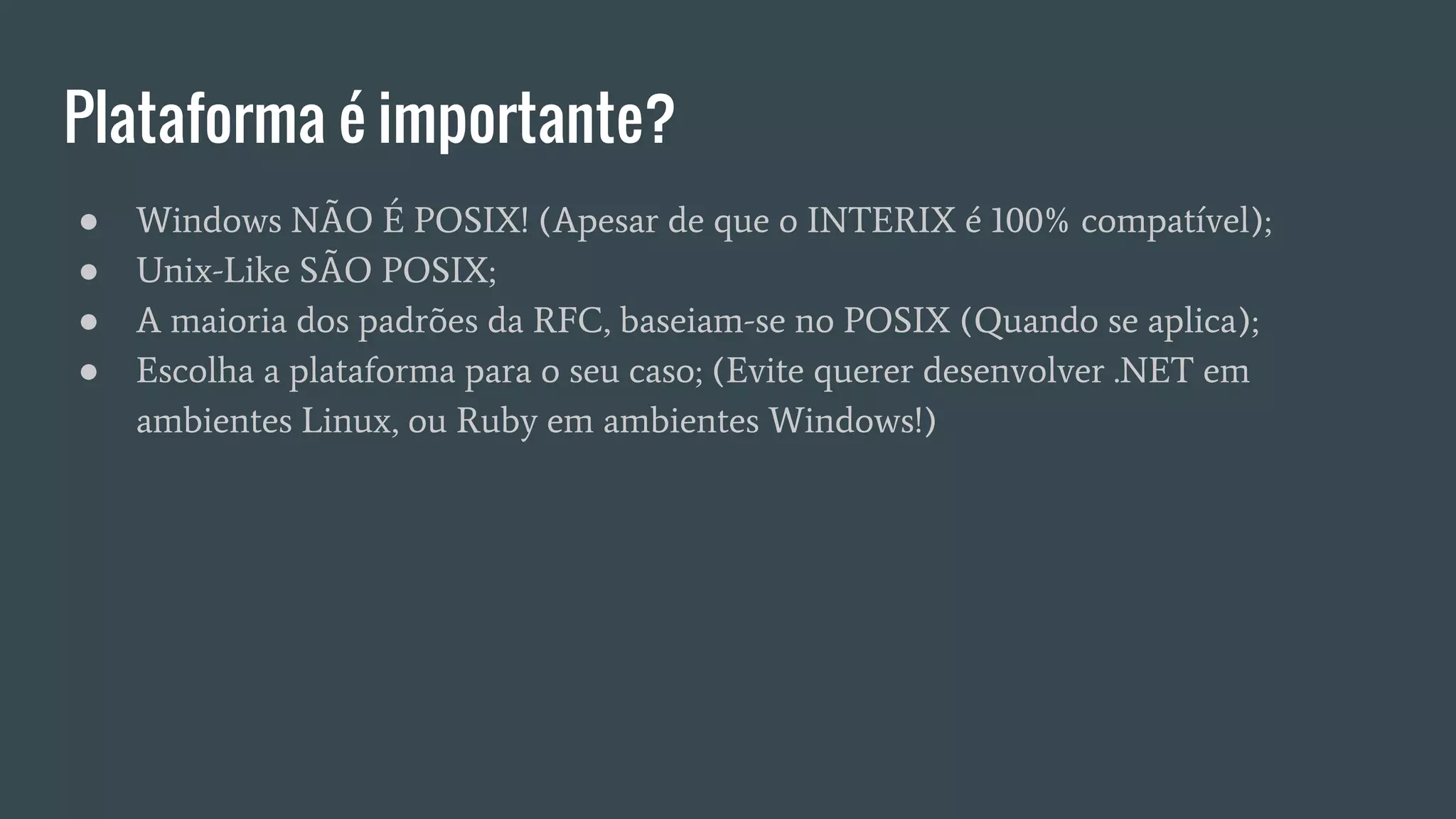 Plataforma é importante?
● Windows NÃO É POSIX! (Apesar de que o INTERIX é 100% compatível);
● Unix-Like SÃO POSIX;
● A maioria dos padrões da RFC, baseiam-se no POSIX (Quando se aplica);
● Escolha a plataforma para o seu caso; (Evite querer desenvolver .NET em
ambientes Linux, ou Ruby em ambientes Windows!)
 