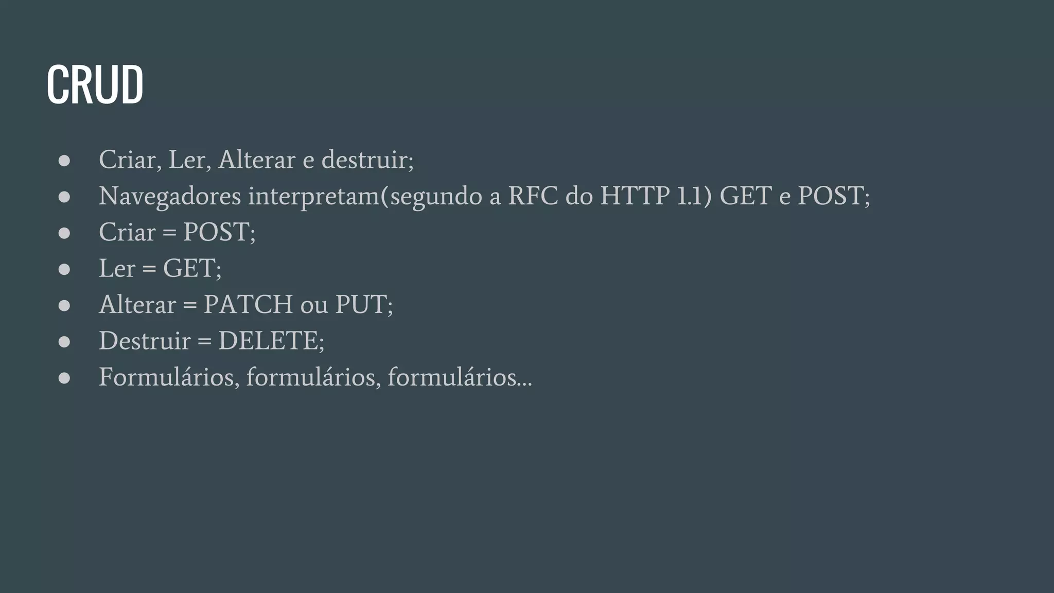 CRUD
● Criar, Ler, Alterar e destruir;
● Navegadores interpretam(segundo a RFC do HTTP 1.1) GET e POST;
● Criar = POST;
● Ler = GET;
● Alterar = PATCH ou PUT;
● Destruir = DELETE;
● Formulários, formulários, formulários…
 