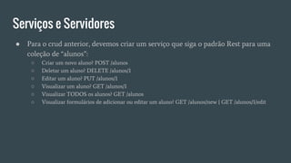 Serviços e Servidores
● Para o crud anterior, devemos criar um serviço que siga o padrão Rest para uma
coleção de “alunos”:
○ Criar um novo aluno? POST /alunos
○ Deletar um aluno? DELETE /alunos/1
○ Editar um aluno? PUT /alunos/1
○ Visualizar um aluno? GET /alunos/1
○ Visualizar TODOS os alunos? GET /alunos
○ Visualizar formulários de adicionar ou editar um aluno? GET /alunos/new | GET /alunos/1/edit
 