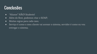 Conclusões
● “Alunos” NÃO! Students!
● Além do Rest, podemos citar o SOAP;
● Muitas regras para cada caso;
● Serviço é como o meu cliente vai acessar o sistema, servidor é como eu vou
entregar o sistema;
 
