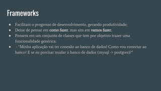 Frameworks
● Facilitam o progresso de desenvolvimento, gerando produtividade;
● Deixe de pensar em como fazer, mas sim em vamos fazer;
● Pensem em um conjunto de classes que tem por objetivo trazer uma
funcionalidade genérica;
● - “Minha aplicação vai ter conexão ao banco de dados! Como vou conectar ao
banco? E se eu precisar mudar o banco de dados (mysql -> postgres)?”
 