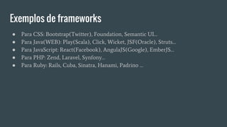 Exemplos de frameworks
● Para CSS: Bootstrap(Twitter), Foundation, Semantic UI…
● Para Java(WEB): Play(Scala), Click, Wicket, JSF(Oracle), Struts…
● Para JavaScript: React(Facebook), AngulaJS(Google), EmberJS…
● Para PHP: Zend, Laravel, Synfony…
● Para Ruby: Rails, Cuba, Sinatra, Hanami, Padrino …
 