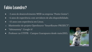Fabio Leandro?
● ~3 anos de desenvolvimento WEB na empresa “Ponto Gestor”;
● ~6 anos de experiência com servidores de alta disponibilidade;
● ~15 anos com experiência em Linux;
● Mantenedor do projeto OpenSource “SmartRouter PROJECT”;
● “fabiosammy”. Google it!
● Professor na UTFPR - Campus Guarapuava desde maio/2015;
 