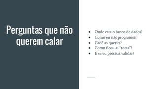 Perguntas que não
querem calar
● Onde esta o banco de dados?
● Como eu não programei?
● Cadê as queries?
● Como ficou as “rotas”?
● E se eu precisar validar?
 