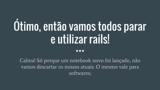 Ótimo, então vamos todos parar
e utilizar rails!
Calma! Só porque um notebook novo foi lançado, não
vamos descartar os nossos atuais. O mesmo vale para
softwares;
 