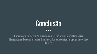 Conclusão
Esqueçam de fazer “a minha maneira”, e sim escolher uma
linguagem, buscar e testar frameworks existentes, e optar pelo uso
de um.
 