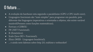 O futuro…
● A evolução do hardware esta seguindo o paralelismo (GPU e CPU multi-core);
● Linguagens funcionais são “mais simples” para programar em paralelo, pois
diferente das linguagens imperativas e orientadas a objetos, não existe variável
mutável(Pensem como funções matemáticas);
● Fortran e COBOL!
● F# (.NET Funcional);
● R (Estatistíca);
● Scala (Java OO + Funcional);
● Elixir (WEB - Linguagem brasileira!);
● … e ainda nem falemos sobre http 2.0, realtime e websocket!
 