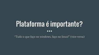 Plataforma é importante?
“Tudo o que faço no windows, faço no linux!” (vice-versa)
 