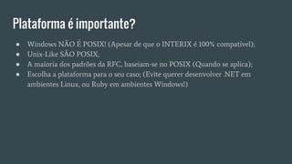 Plataforma é importante?
● Windows NÃO É POSIX! (Apesar de que o INTERIX é 100% compatível);
● Unix-Like SÃO POSIX;
● A maioria dos padrões da RFC, baseiam-se no POSIX (Quando se aplica);
● Escolha a plataforma para o seu caso; (Evite querer desenvolver .NET em
ambientes Linux, ou Ruby em ambientes Windows!)
 