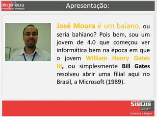 Apresentação:

José Moura é um baiano, ou
seria bahiano? Pois bem, sou um
jovem de 4.0 que começou ver
informática bem na época em que
o jovem William Henry Gates
III, ou simplesmente Bill Gates
resolveu abrir uma filial aqui no
Brasil, a Microsoft (1989).
 