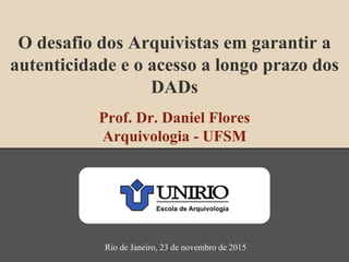 O desafio dos Arquivistas em garantir a
autenticidade e o acesso a longo prazo dos
DADs
Prof. Dr. Daniel Flores
Arquivologia - UFSM
Rio de Janeiro, 23 de novembro de 2015
 