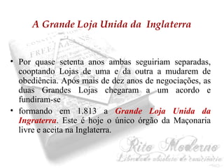 A Grande Loja Unida da Inglaterra 
• Por quase setenta anos ambas seguiriam separadas, 
cooptando Lojas de uma e da outra a mudarem de 
obediência. Após mais de dez anos de negociações, as 
duas Grandes Lojas chegaram a um acordo e 
fundiram-se 
• formando em 1.813 a Grande Loja Unida da 
Ingraterra. Este é hoje o único órgão da Maçonaria 
livre e aceita na Inglaterra. 
 