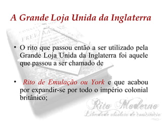 A Grande Loja Unida da Inglaterra 
• O rito que passou então a ser utilizado pela 
Grande Loja Unida da Inglaterra foi aquele 
que passou a ser chamado de 
• Rito de Emulação ou York e que acabou 
por expandir-se por todo o império colonial 
britânico; 
 