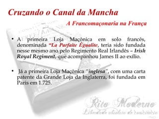 Cruzando o Canal da Mancha 
A Francomaçonaria na França 
• A primeira Loja Maçônica em solo francês, 
denominada “La Parfaite Égualite, teria sido fundada 
nesse mesmo ano pelo Regimento Real Irlandês – Irish 
Royal Regiment, que acompanhou James II ao exílio. 
• Já a primeira Loja Maçônica “inglesa”, com uma carta 
patente da Grande Loja da Inglaterra, foi fundada em 
Paris em 1.725. 
 