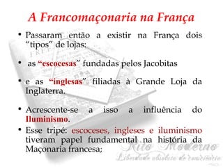 A Francomaçonaria na França 
• Passaram então a existir na França dois 
“tipos” de lojas: 
• as “escocesas” fundadas pelos Jacobitas 
• e as “inglesas” filiadas à Grande Loja da 
Inglaterra. 
• Acrescente-se a isso a influência do 
Iluminismo. 
• Esse tripé: escoceses, ingleses e iluminismo 
tiveram papel fundamental na história da 
Maçonaria francesa; 
 